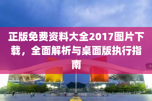 正版免费资料大全2017图片下载，全面解析与桌面版执行指南