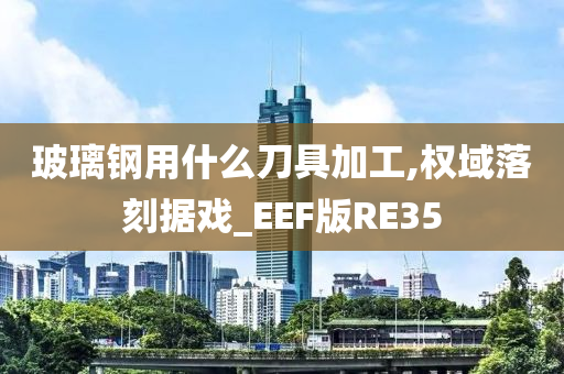 玻璃钢用什么刀具加工,权域落刻据戏_EEF版RE35