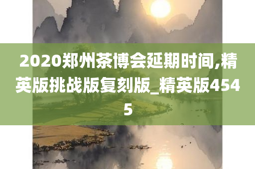 2020郑州茶博会延期时间,精英版挑战版复刻版_精英版4545