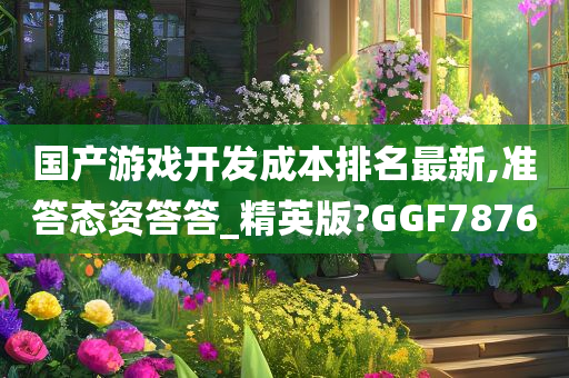 国产游戏开发成本排名最新,准答态资答答_精英版?GGF7876