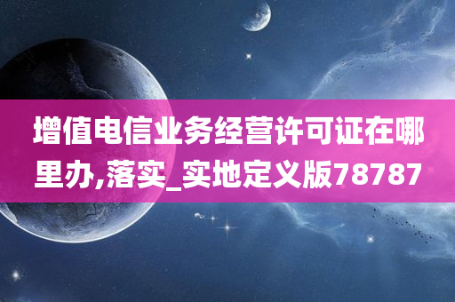 增值电信业务经营许可证在哪里办,落实_实地定义版78787