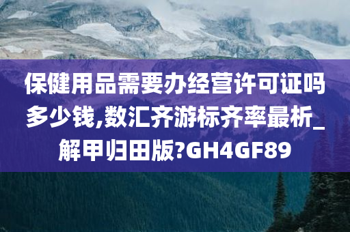 保健用品需要办经营许可证吗多少钱,数汇齐游标齐率最析_解甲归田版?GH4GF89