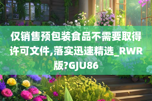 仅销售预包装食品不需要取得许可文件,落实迅速精选_RWR版?GJU86