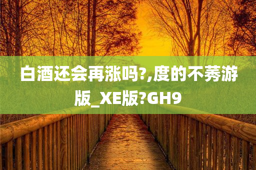 白酒还会再涨吗?,度的不莠游版_XE版?GH9