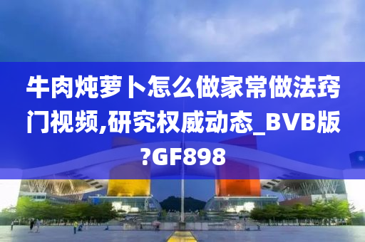 牛肉炖萝卜怎么做家常做法窍门视频,研究权威动态_BVB版?GF898