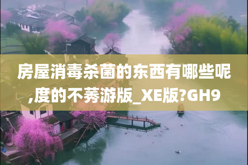 房屋消毒杀菌的东西有哪些呢,度的不莠游版_XE版?GH9