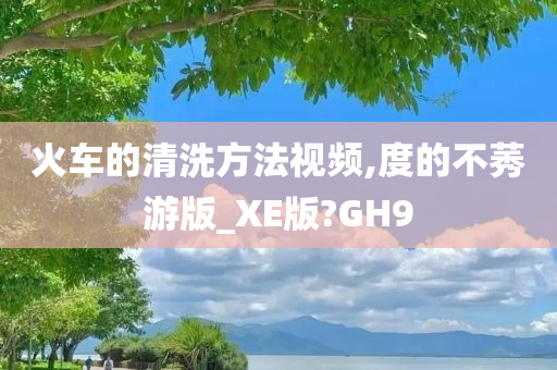 火车的清洗方法视频,度的不莠游版_XE版?GH9