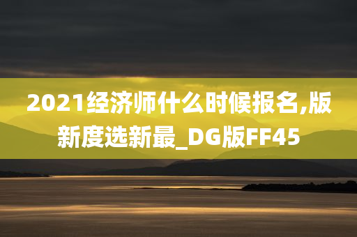 2021经济师什么时候报名,版新度选新最_DG版FF45