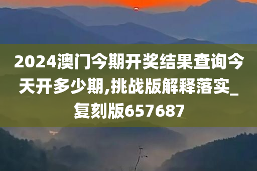 2024澳门今期开奖结果查询今天开多少期,挑战版解释落实_复刻版657687