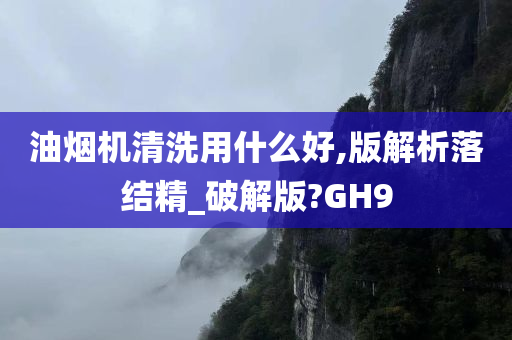 油烟机清洗用什么好,版解析落结精_破解版?GH9