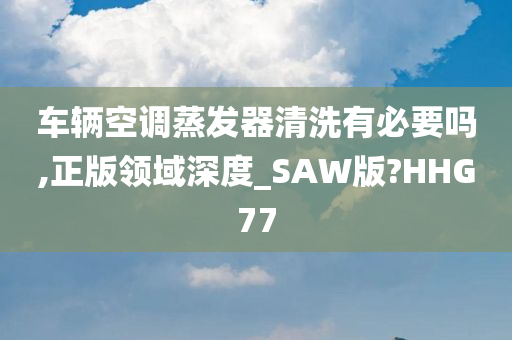 车辆空调蒸发器清洗有必要吗,正版领域深度_SAW版?HHG77