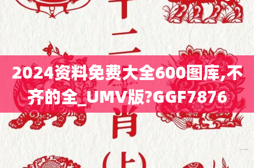 2024资料免费大全600图库,不齐的全_UMV版?GGF7876