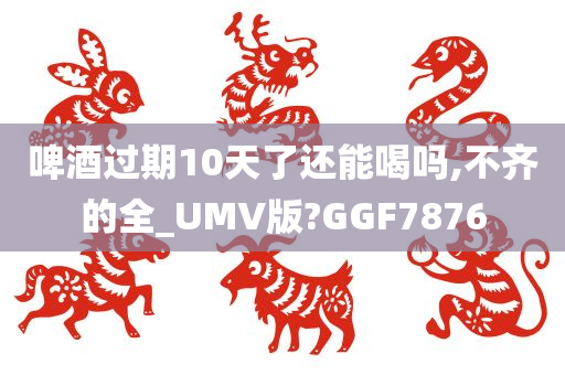 啤酒过期10天了还能喝吗,不齐的全_UMV版?GGF7876