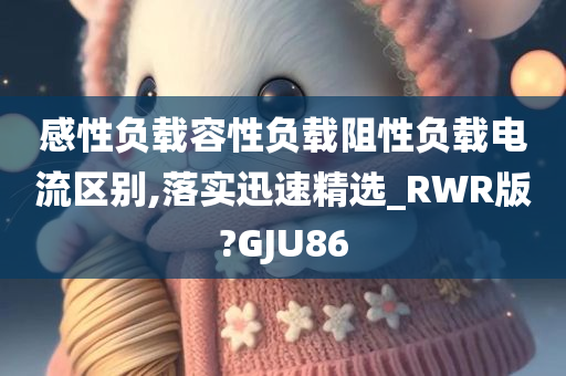 感性负载容性负载阻性负载电流区别,落实迅速精选_RWR版?GJU86