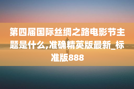 第四届国际丝绸之路电影节主题是什么,准确精英版最新_标准版888