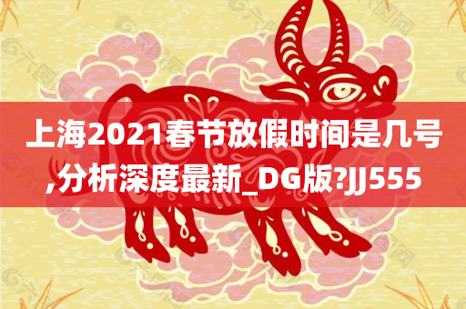 上海2021春节放假时间是几号,分析深度最新_DG版?JJ555