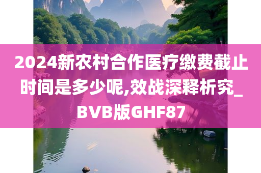 2024新农村合作医疗缴费截止时间是多少呢,效战深释析究_BVB版GHF87