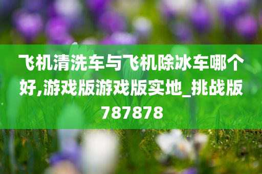 飞机清洗车与飞机除冰车哪个好,游戏版游戏版实地_挑战版787878