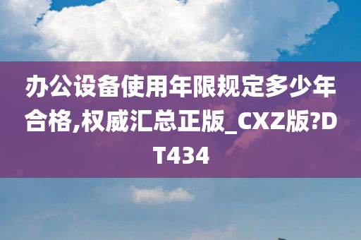 办公设备使用年限规定多少年合格,权威汇总正版_CXZ版?DT434