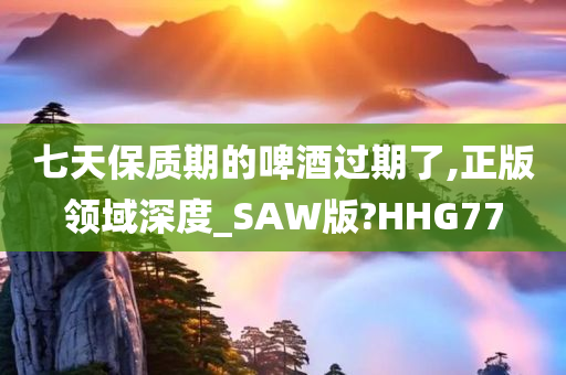 七天保质期的啤酒过期了,正版领域深度_SAW版?HHG77