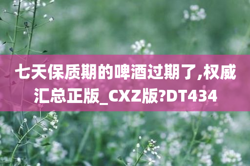 七天保质期的啤酒过期了,权威汇总正版_CXZ版?DT434