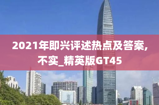 2021年即兴评述热点及答案,不实_精英版GT45