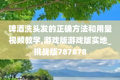 啤酒洗头发的正确方法和用量视频教学,游戏版游戏版实地_挑战版787878