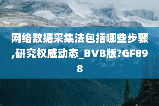 网络数据采集法包括哪些步骤,研究权威动态_BVB版?GF898