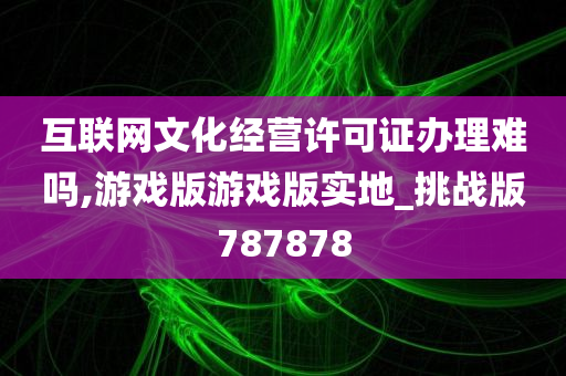 互联网文化经营许可证办理难吗,游戏版游戏版实地_挑战版787878