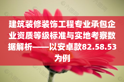 建筑装修装饰工程专业承包企业资质等级标准与实地考察数据解析——以安卓款82.58.53为例