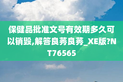 保健品批准文号有效期多久可以销毁,解答良莠良莠_XE版?NT76565