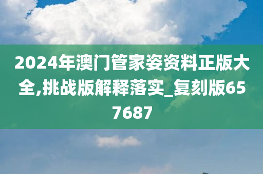 2024年澳门管家姿资料正版大全,挑战版解释落实_复刻版657687