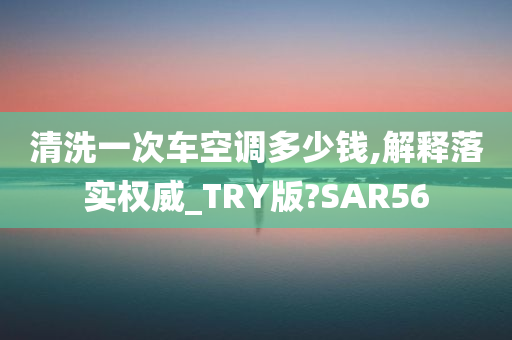 清洗一次车空调多少钱,解释落实权威_TRY版?SAR56