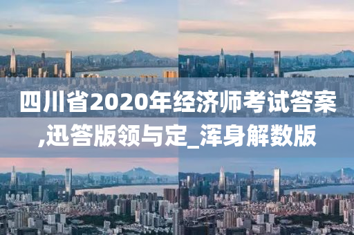 四川省2020年经济师考试答案,迅答版领与定_浑身解数版