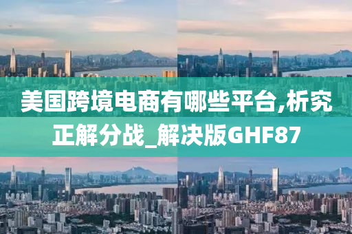 美国跨境电商有哪些平台,析究正解分战_解决版GHF87