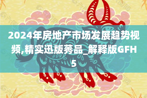 2024年房地产市场发展趋势视频,精实迅版莠品_解释版GFH5