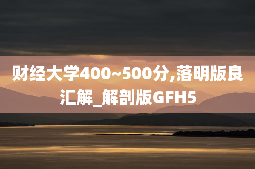 财经大学400~500分,落明版良汇解_解剖版GFH5