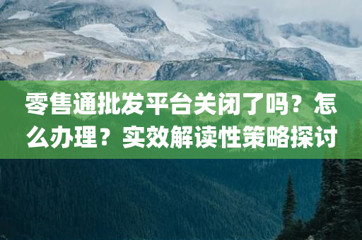 零售通批发平台关闭了吗？怎么办理？实效解读性策略探讨