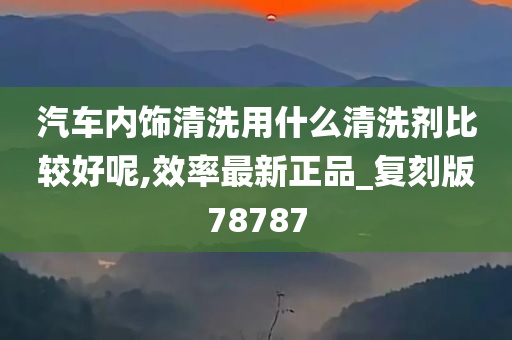 汽车内饰清洗用什么清洗剂比较好呢,效率最新正品_复刻版78787