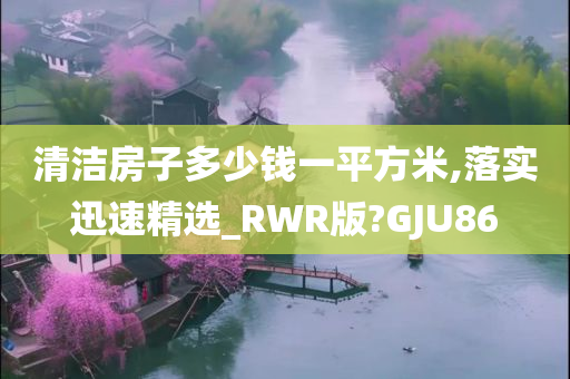 清洁房子多少钱一平方米,落实迅速精选_RWR版?GJU86