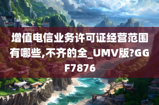 增值电信业务许可证经营范围有哪些,不齐的全_UMV版?GGF7876