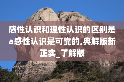 感性认识和理性认识的区别是a感性认识是可靠的,典解版新正实_了解版