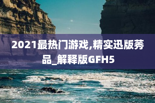 2021最热门游戏,精实迅版莠品_解释版GFH5