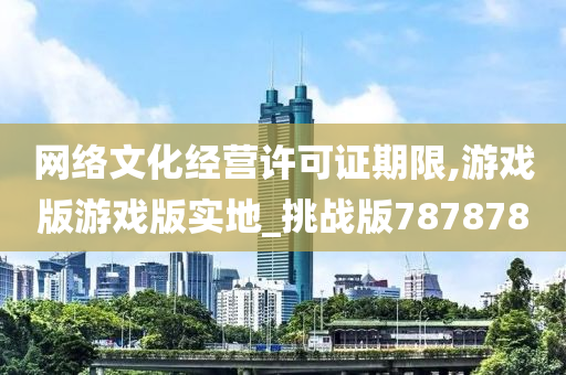 网络文化经营许可证期限,游戏版游戏版实地_挑战版787878