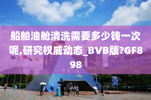 船舶油舱清洗需要多少钱一次呢,研究权威动态_BVB版?GF898