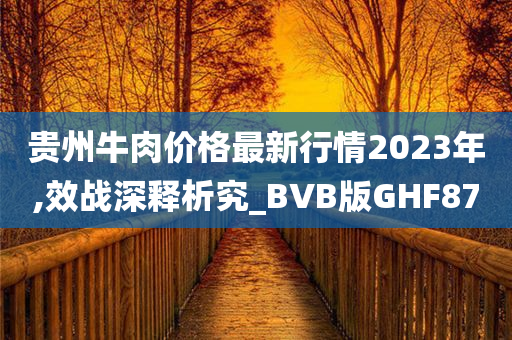 贵州牛肉价格最新行情2023年,效战深释析究_BVB版GHF87