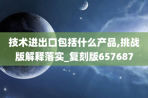 技术进出口包括什么产品,挑战版解释落实_复刻版657687