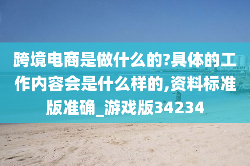 跨境电商是做什么的?具体的工作内容会是什么样的,资料标准版准确_游戏版34234