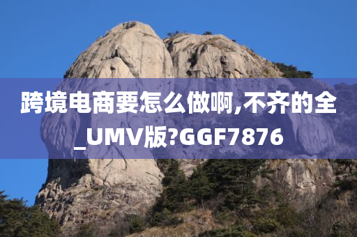 跨境电商要怎么做啊,不齐的全_UMV版?GGF7876