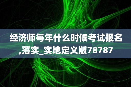 经济师每年什么时候考试报名,落实_实地定义版78787